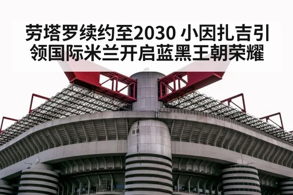 劳塔罗续约至2030 小因扎吉引领国际米兰开启蓝黑王朝荣耀