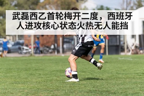 武磊西乙首轮梅开二度，西班牙人进攻核心状态火热无人能挡