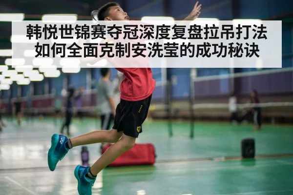 韩悦世锦赛夺冠深度复盘拉吊打法如何全面克制安洗莹的成功秘诀